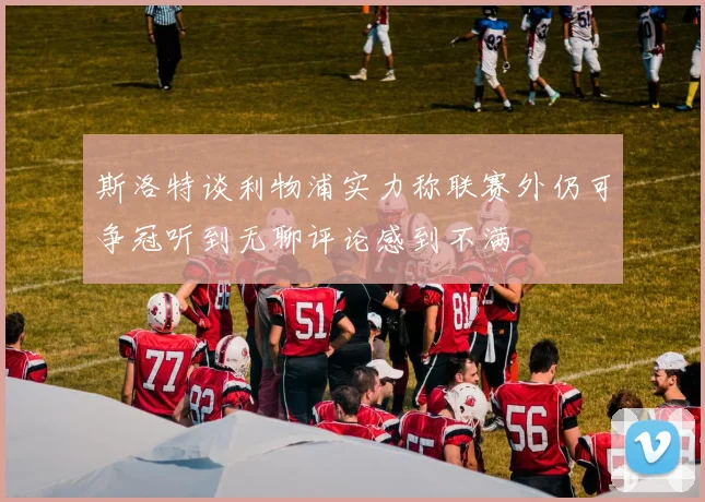 斯洛特谈利物浦实力称联赛外仍可争冠听到无聊评论感到不满