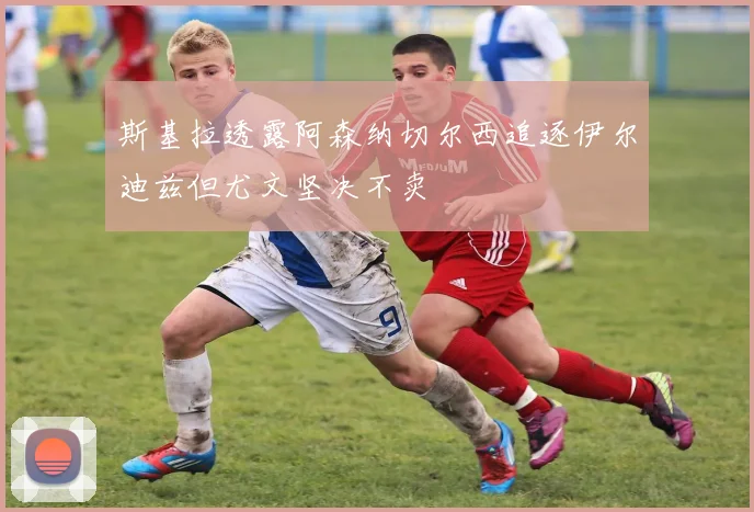 斯基拉透露阿森纳切尔西追逐伊尔迪兹但尤文坚决不卖