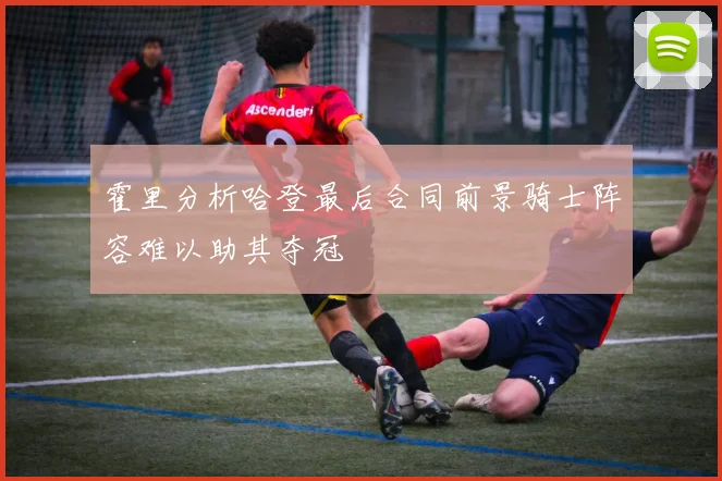 霍里分析哈登最后合同前景骑士阵容难以助其夺冠
