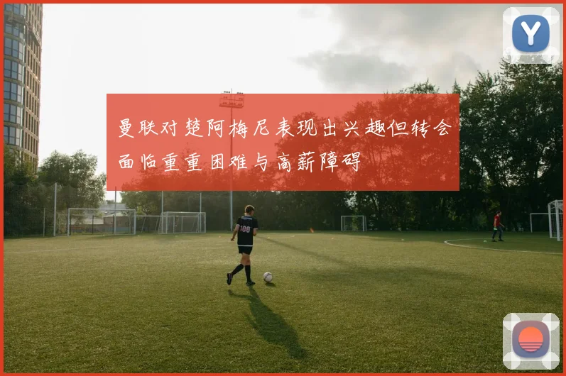 曼联对楚阿梅尼表现出兴趣但转会面临重重困难与高薪障碍