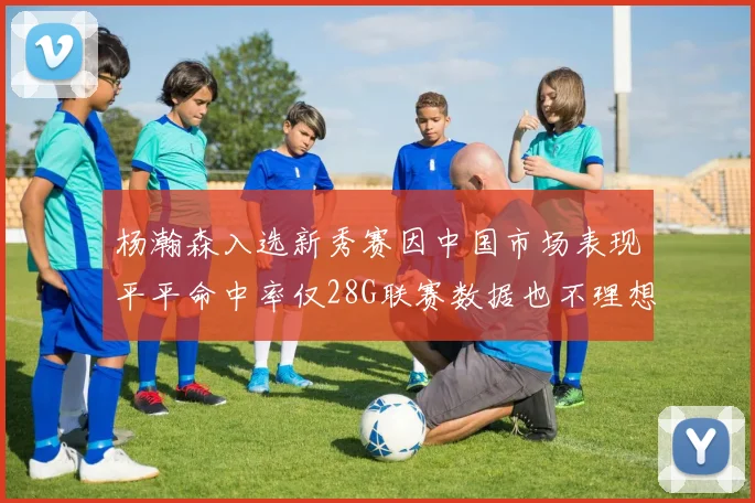 杨瀚森入选新秀赛因中国市场表现平平命中率仅28G联赛数据也不理想