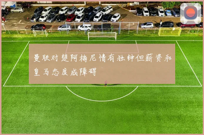 曼联对楚阿梅尼情有独钟但薪资和皇马态度成障碍