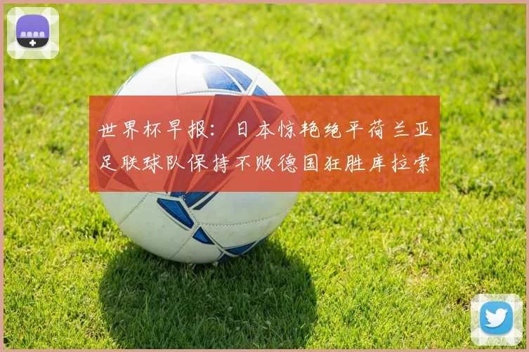 世界杯早报：日本惊艳绝平荷兰亚足联球队保持不败德国狂胜库拉索