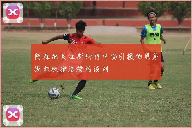 阿森纳关注斯科特中场引援伯恩茅斯积极推进续约谈判