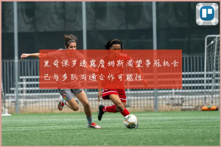 里奇保罗透露詹姆斯渴望争冠机会已与多队沟通合作可能性