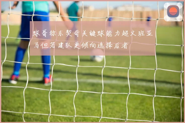球哥称东契奇关键球能力超文班亚马但若建队更倾向选择后者