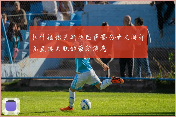 拉什福德买断与巴萨签戈登之间并无直接关联的最新消息