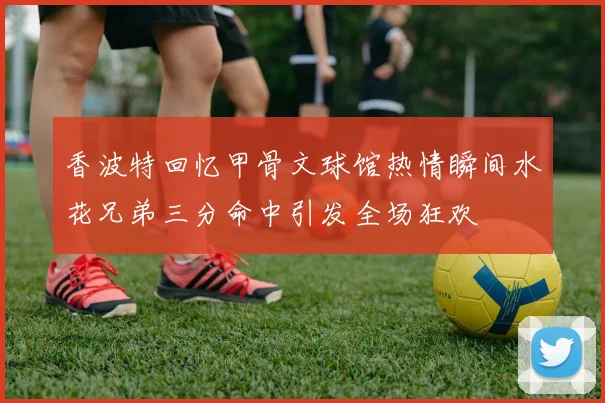 香波特回忆甲骨文球馆热情瞬间水花兄弟三分命中引发全场狂欢