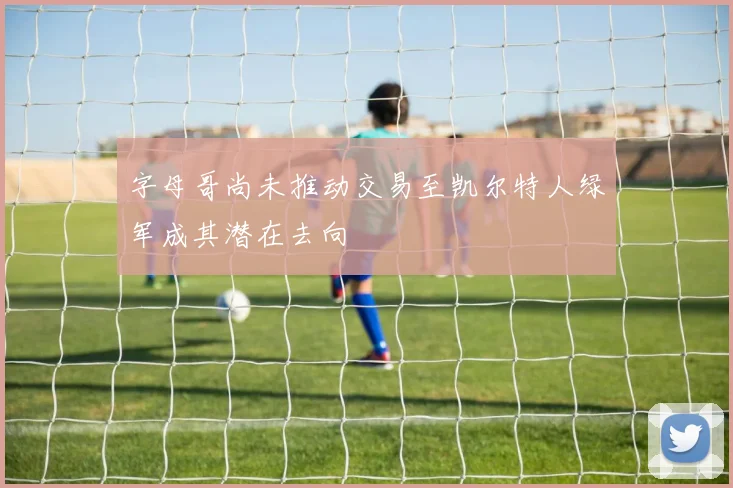 字母哥尚未推动交易至凯尔特人绿军成其潜在去向