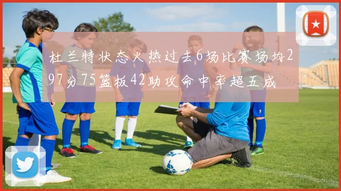 杜兰特状态火热过去6场比赛场均297分75篮板42助攻命中率超五成