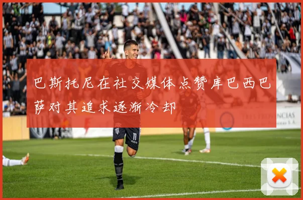 巴斯托尼在社交媒体点赞库巴西巴萨对其追求逐渐冷却