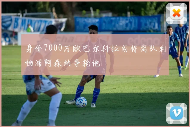 身价7000万欧巴尔科拉或将离队利物浦阿森纳争抢他