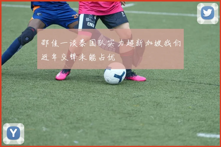 邵佳一谈泰国队实力超新加坡我们近年交锋未能占优