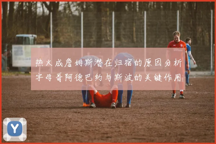 热火成詹姆斯潜在归宿的原因分析字母哥阿德巴约与斯波的关键作用