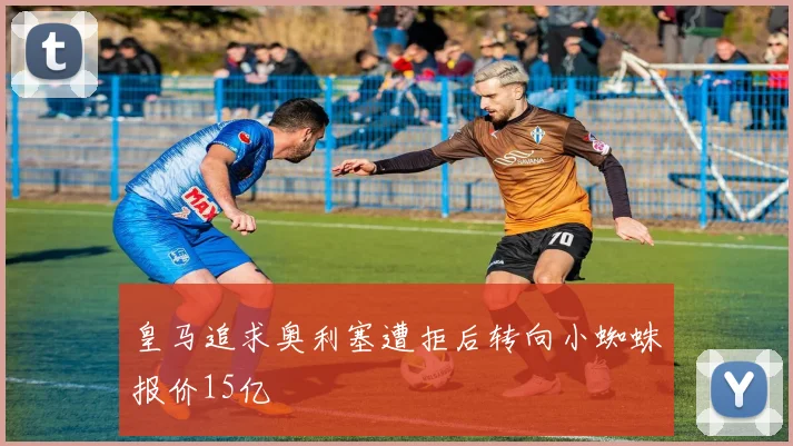 皇马追求奥利塞遭拒后转向小蜘蛛报价15亿