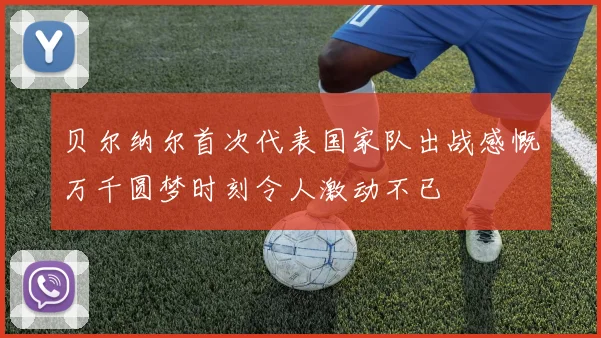 贝尔纳尔首次代表国家队出战感慨万千圆梦时刻令人激动不已