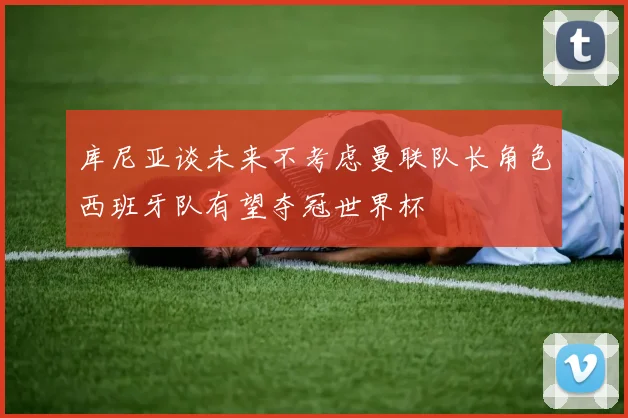 库尼亚谈未来不考虑曼联队长角色西班牙队有望夺冠世界杯