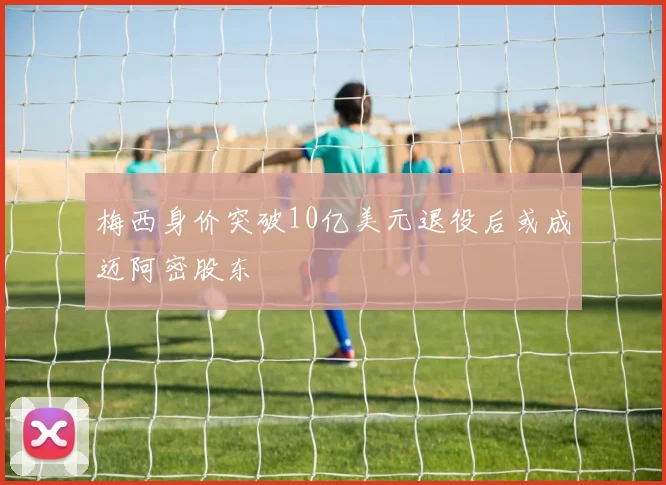 梅西身价突破10亿美元退役后或成迈阿密股东