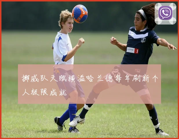 挪威队天赋横溢哈兰德每年刷新个人极限成就