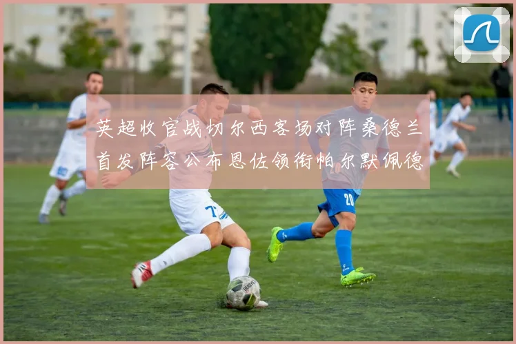 英超收官战切尔西客场对阵桑德兰首发阵容公布恩佐领衔帕尔默佩德罗先发