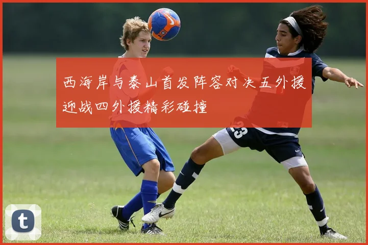 西海岸与泰山首发阵容对决五外援迎战四外援精彩碰撞