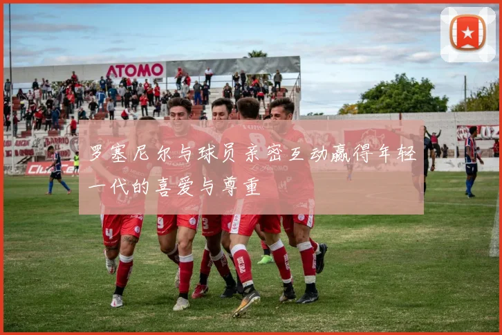 罗塞尼尔与球员亲密互动赢得年轻一代的喜爱与尊重