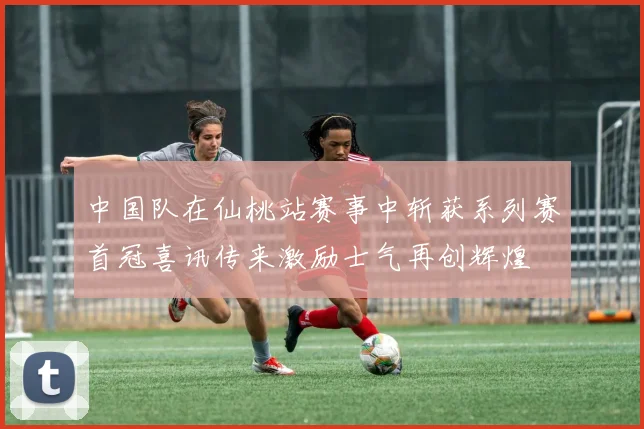 中国队在仙桃站赛事中斩获系列赛首冠喜讯传来激励士气再创辉煌