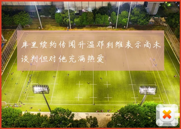库里续约传闻升温邓利维表示尚未谈判但对他充满热爱