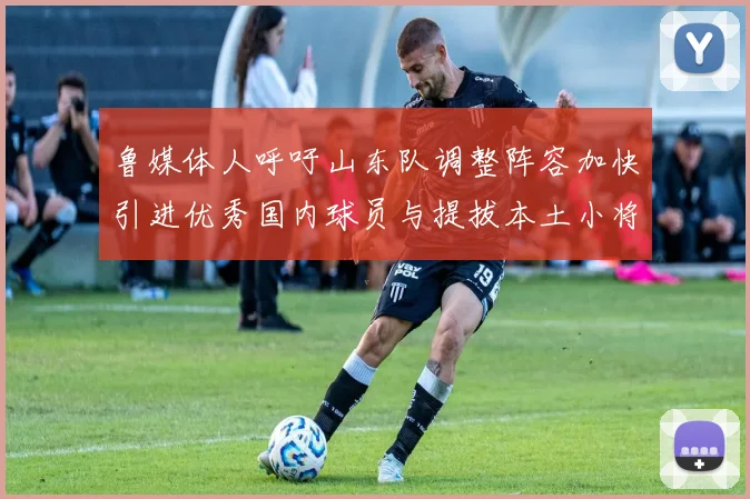 鲁媒体人呼吁山东队调整阵容加快引进优秀国内球员与提拔本土小将