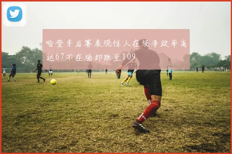 哈登季后赛表现惊人在场净效率高达67不在场却跌至109