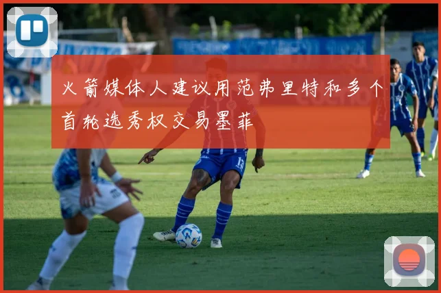 火箭媒体人建议用范弗里特和多个首轮选秀权交易墨菲