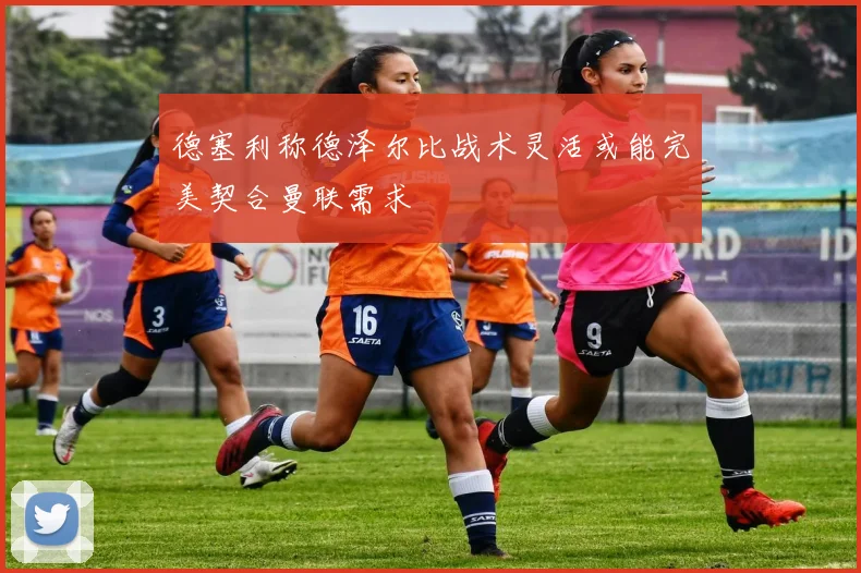 德塞利称德泽尔比战术灵活或能完美契合曼联需求