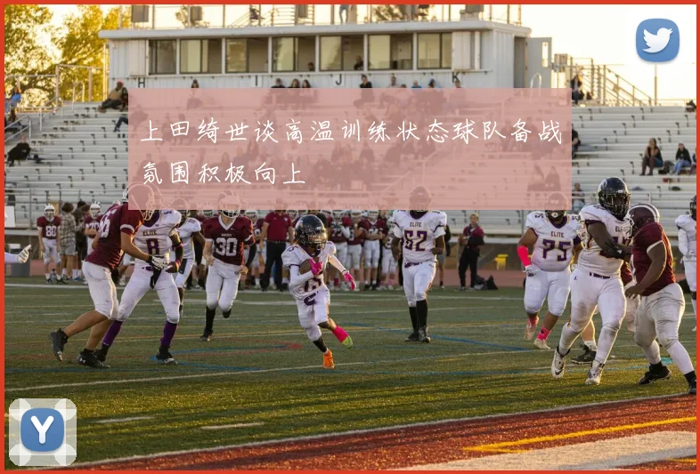 上田绮世谈高温训练状态球队备战氛围积极向上
