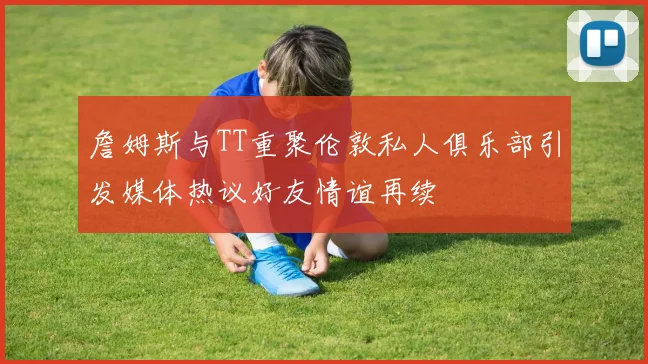 詹姆斯与TT重聚伦敦私人俱乐部引发媒体热议好友情谊再续