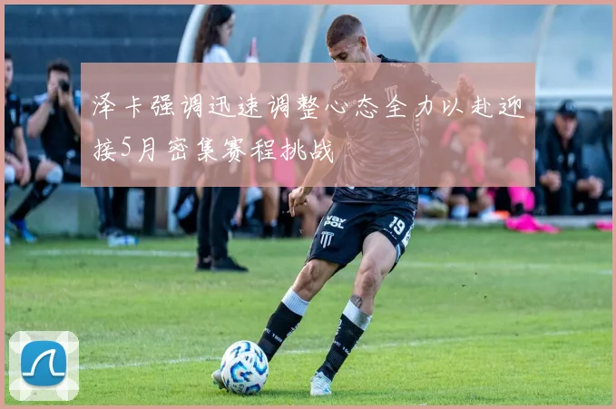 泽卡强调迅速调整心态全力以赴迎接5月密集赛程挑战