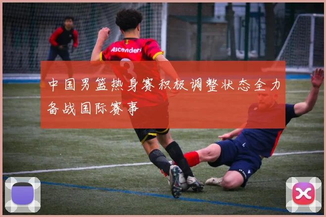 中国男篮热身赛积极调整状态全力备战国际赛事