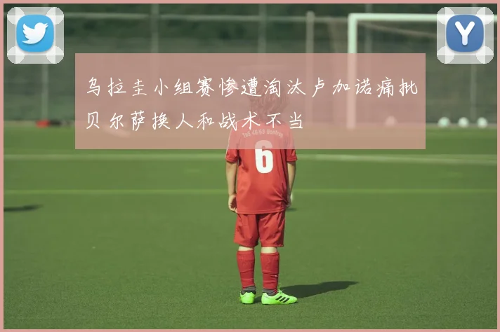 乌拉圭小组赛惨遭淘汰卢加诺痛批贝尔萨换人和战术不当
