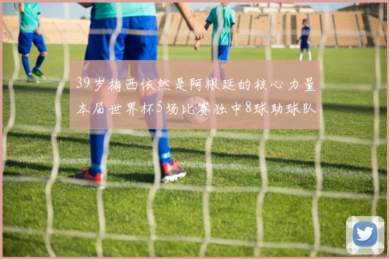 39岁梅西依然是阿根廷的核心力量本届世界杯5场比赛独中8球助球队狂轰14球