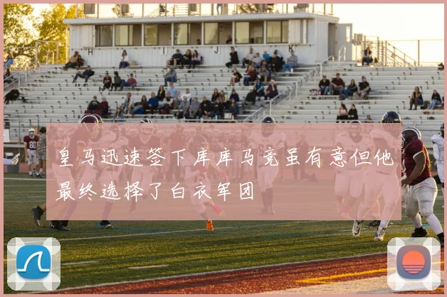 皇马迅速签下库库马竞虽有意但他最终选择了白衣军团