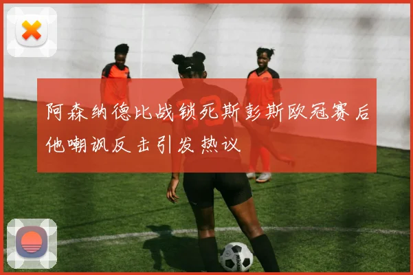 阿森纳德比战锁死斯彭斯欧冠赛后他嘲讽反击引发热议