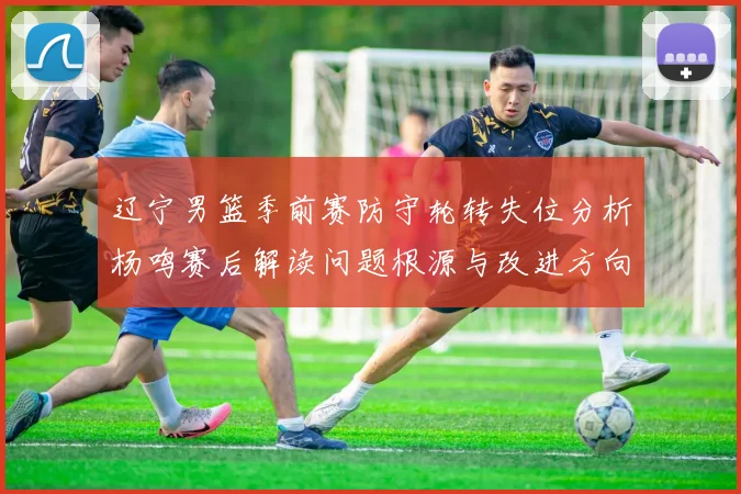 辽宁男篮季前赛防守轮转失位分析杨鸣赛后解读问题根源与改进方向