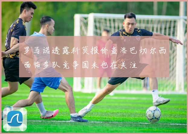 罗马诺透露科莫报价查洛巴切尔西面临多队竞争国米也在关注