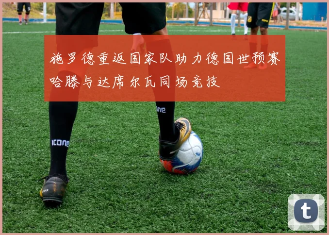 施罗德重返国家队助力德国世预赛哈滕与达席尔瓦同场竞技