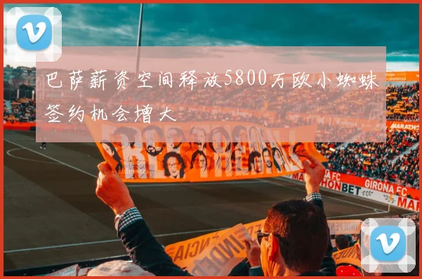 巴萨薪资空间释放5800万欧小蜘蛛签约机会增大