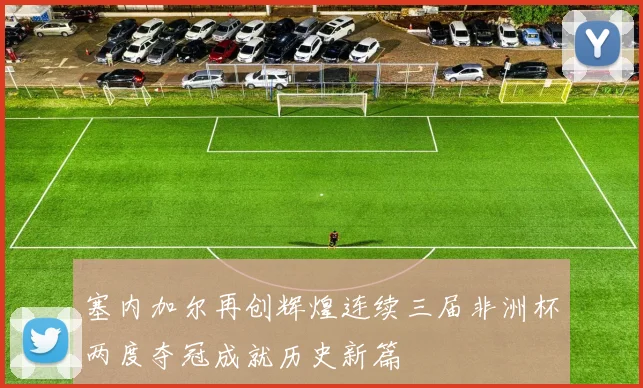 塞内加尔再创辉煌连续三届非洲杯两度夺冠成就历史新篇